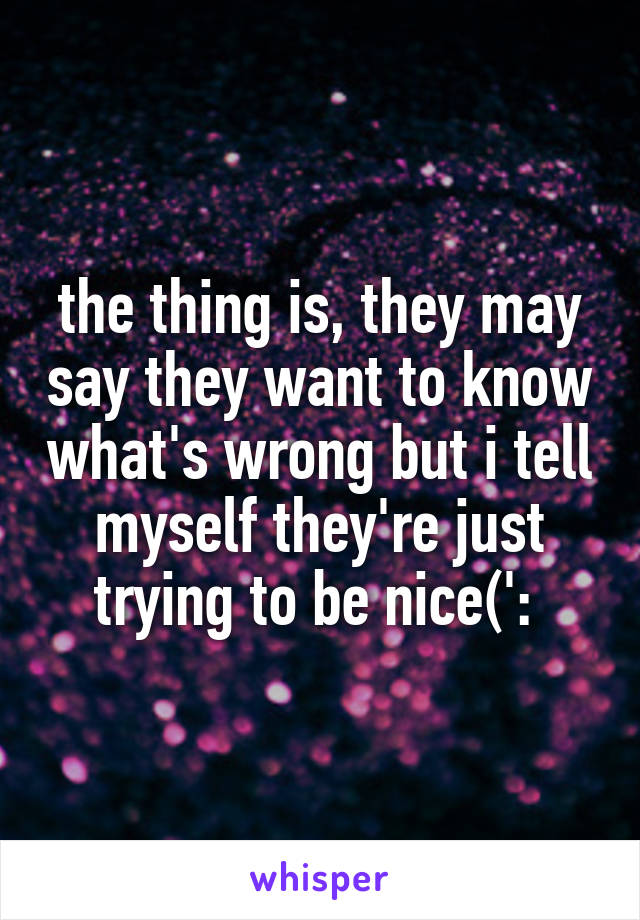 the thing is, they may say they want to know what's wrong but i tell myself they're just trying to be nice(': 