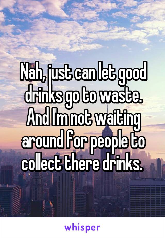 Nah, just can let good drinks go to waste.
And I'm not waiting around for people to collect there drinks. 
