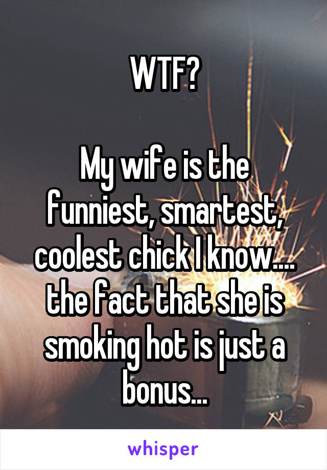 WTF?

My wife is the funniest, smartest, coolest chick I know.... the fact that she is smoking hot is just a bonus...
