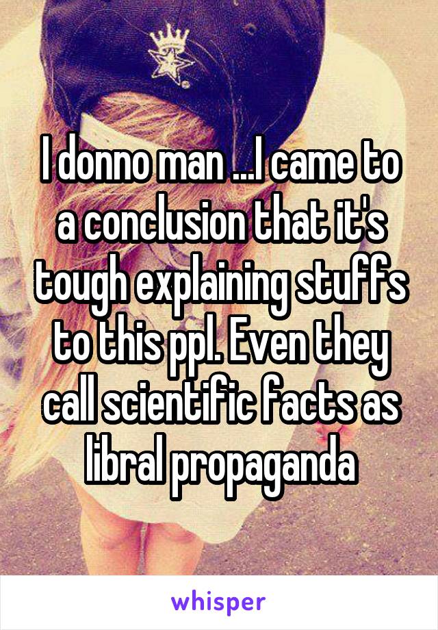 I donno man ...I came to a conclusion that it's tough explaining stuffs to this ppl. Even they call scientific facts as libral propaganda