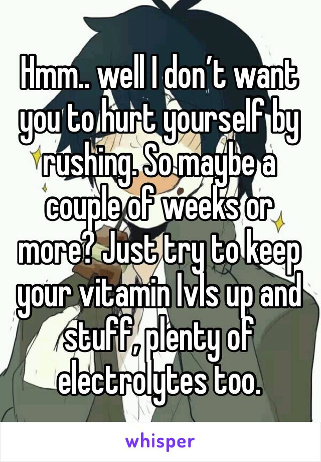 Hmm.. well I don’t want you to hurt yourself by rushing. So maybe a couple of weeks or more? Just try to keep your vitamin lvls up and stuff, plenty of electrolytes too.