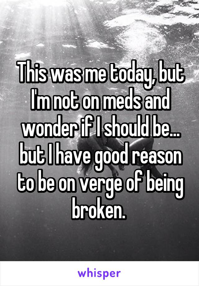 This was me today, but I'm not on meds and wonder if I should be... but I have good reason to be on verge of being broken. 