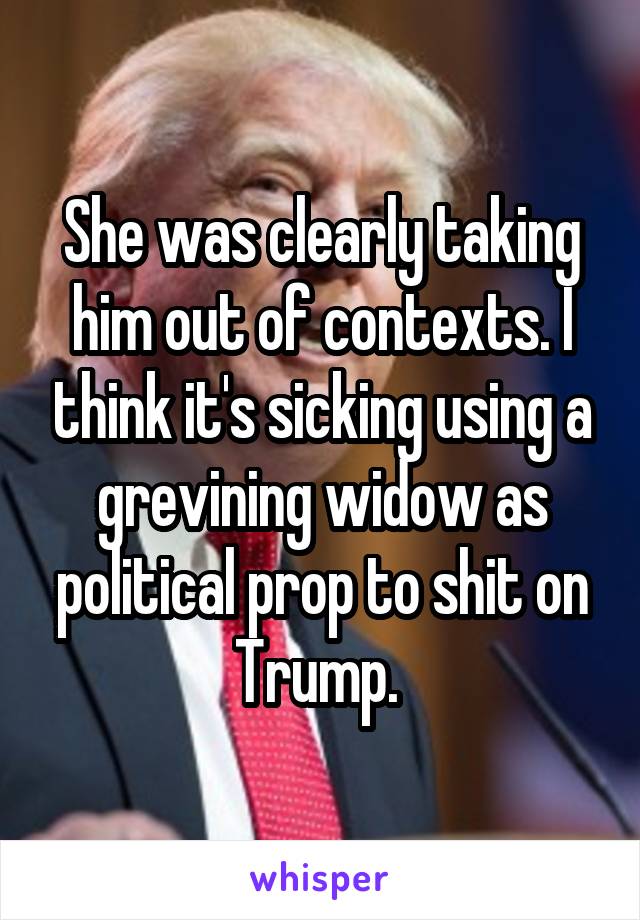She was clearly taking him out of contexts. I think it's sicking using a grevining widow as political prop to shit on Trump. 