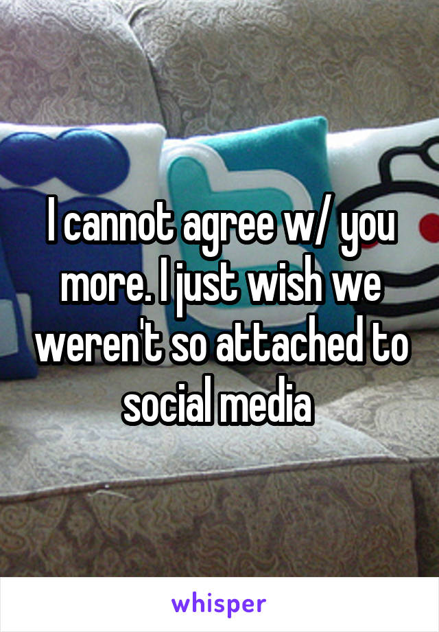 I cannot agree w/ you more. I just wish we weren't so attached to social media 