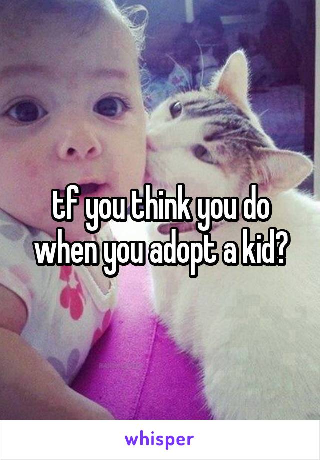 tf you think you do when you adopt a kid?