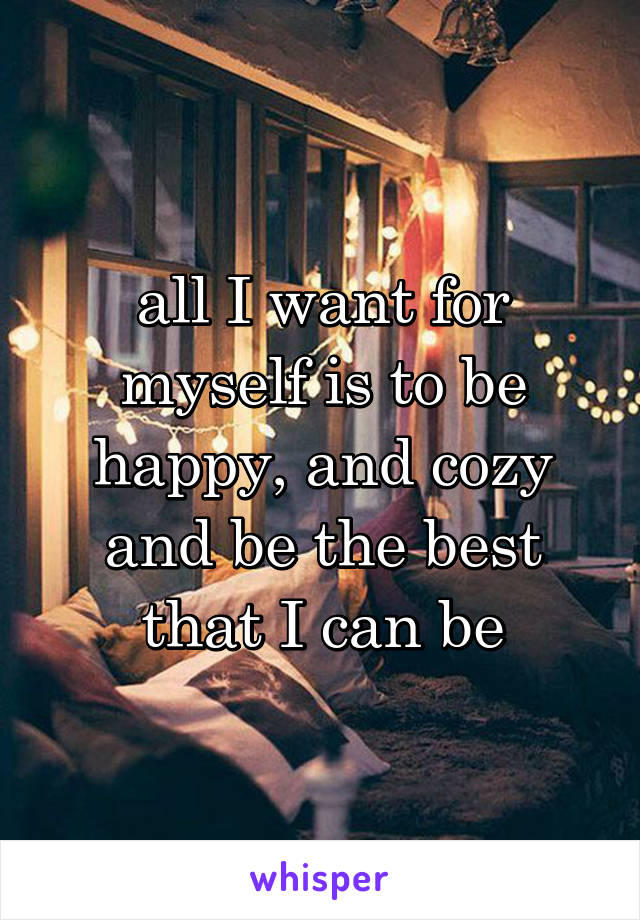 all I want for myself is to be happy, and cozy and be the best that I can be