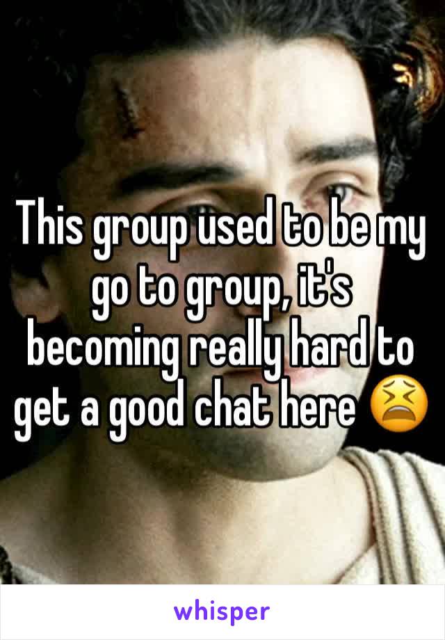 This group used to be my go to group, it's becoming really hard to get a good chat here 😫