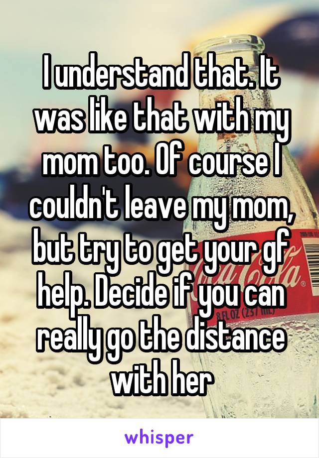 I understand that. It was like that with my mom too. Of course I couldn't leave my mom, but try to get your gf help. Decide if you can really go the distance with her