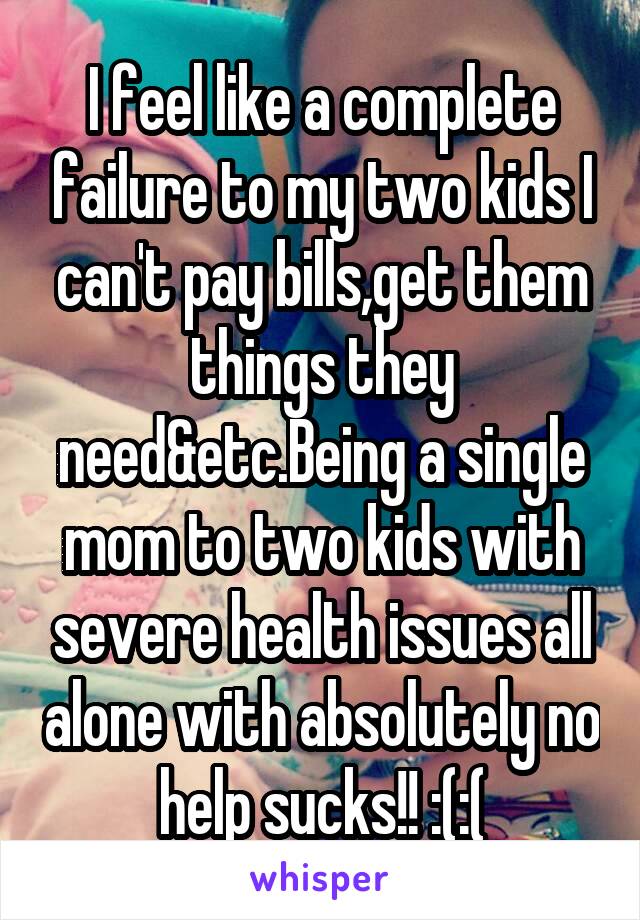 I feel like a complete failure to my two kids I can't pay bills,get them things they need&etc.Being a single mom to two kids with severe health issues all alone with absolutely no help sucks!! :(:(