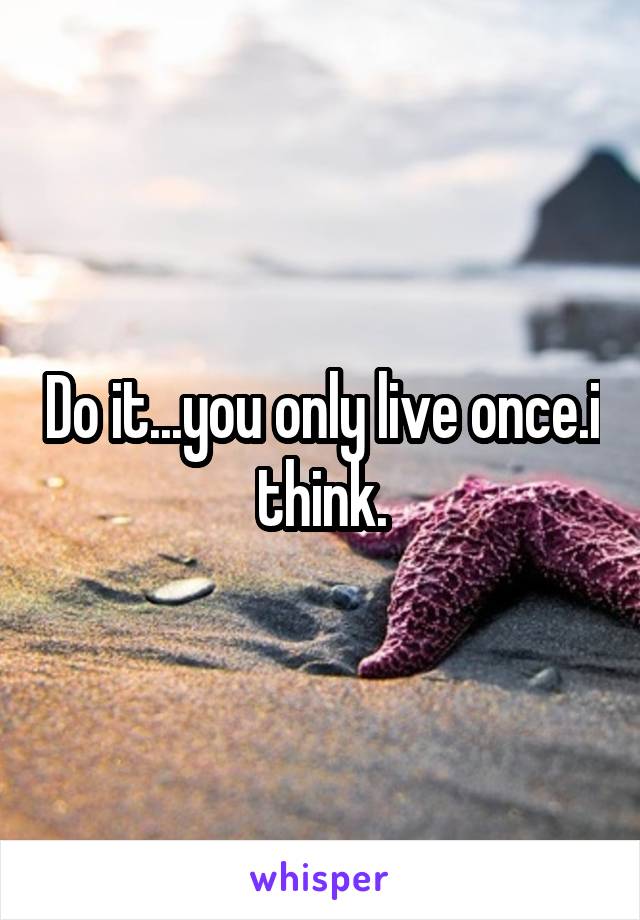 Do it...you only live once.i think.