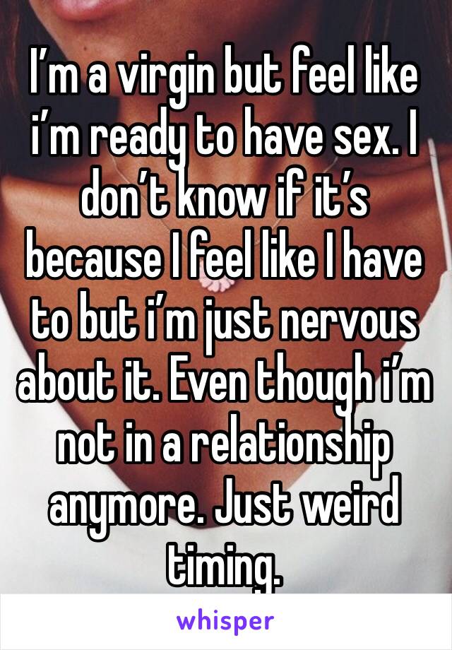 I’m a virgin but feel like i’m ready to have sex. I don’t know if it’s because I feel like I have to but i’m just nervous about it. Even though i’m not in a relationship anymore. Just weird timing.