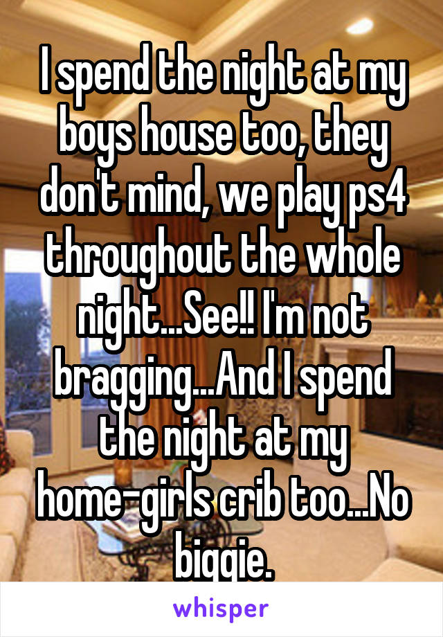 I spend the night at my boys house too, they don't mind, we play ps4 throughout the whole night...See!! I'm not bragging...And I spend the night at my home-girls crib too...No biggie.