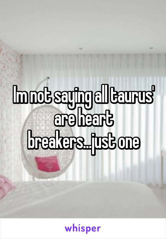 Im not saying all taurus' are heart breakers...just one