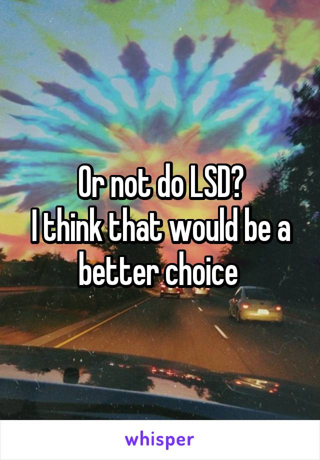 Or not do LSD?
I think that would be a better choice 
