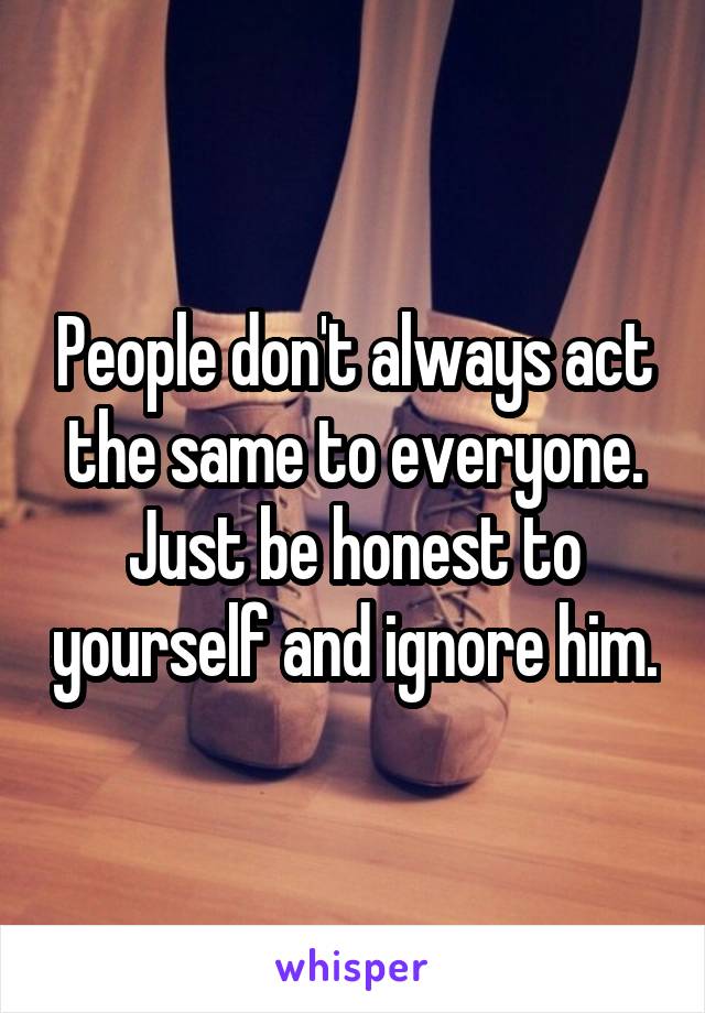 People don't always act the same to everyone. Just be honest to yourself and ignore him.