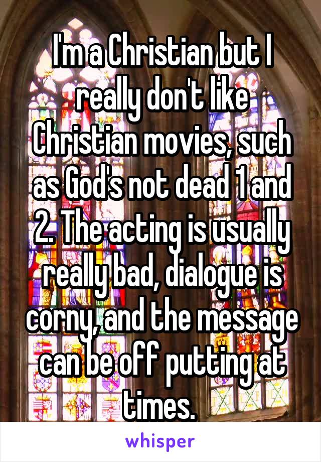 I'm a Christian but I really don't like Christian movies, such as God's not dead 1 and 2. The acting is usually really bad, dialogue is corny, and the message can be off putting at times. 