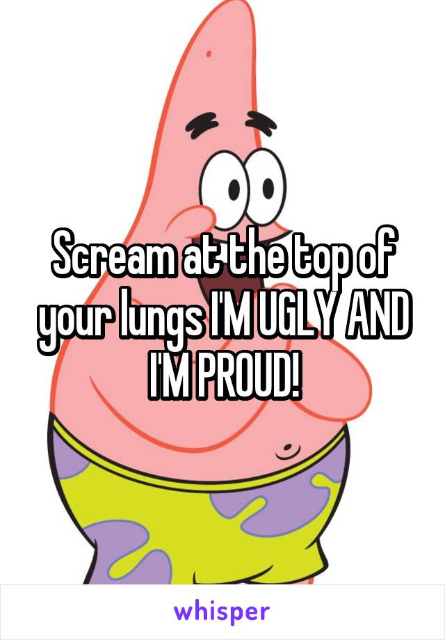 Scream at the top of your lungs I'M UGLY AND I'M PROUD!