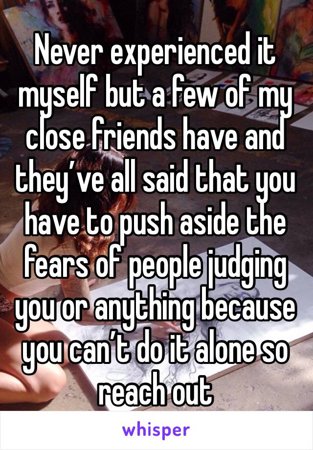 Never experienced it myself but a few of my close friends have and they’ve all said that you have to push aside the fears of people judging you or anything because you can’t do it alone so reach out 