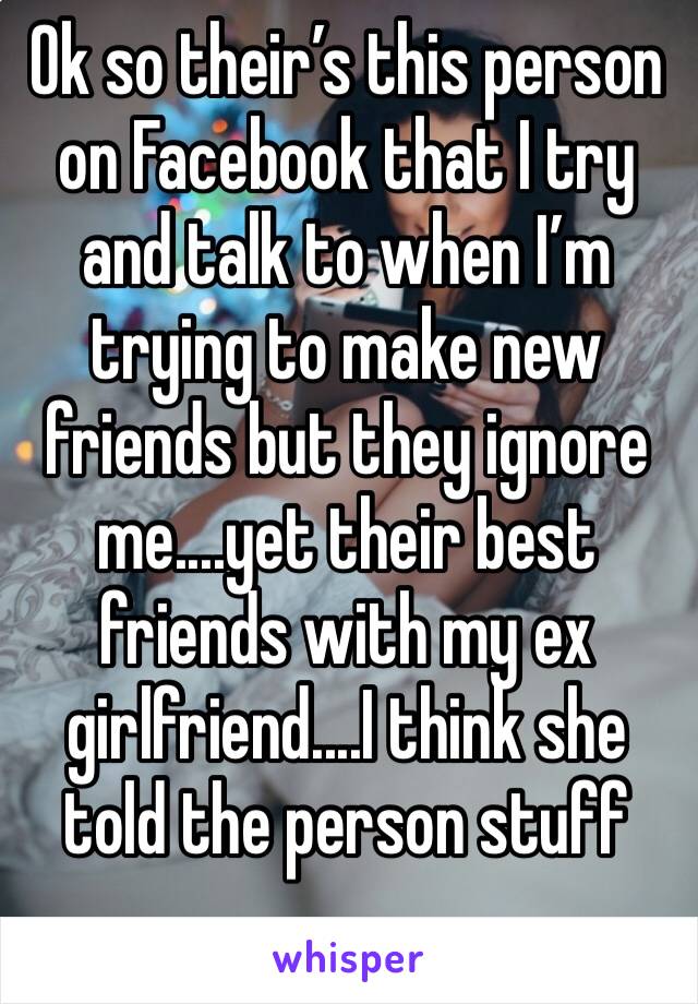 Ok so their’s this person on Facebook that I try and talk to when I’m trying to make new friends but they ignore me....yet their best friends with my ex girlfriend....I think she told the person stuff