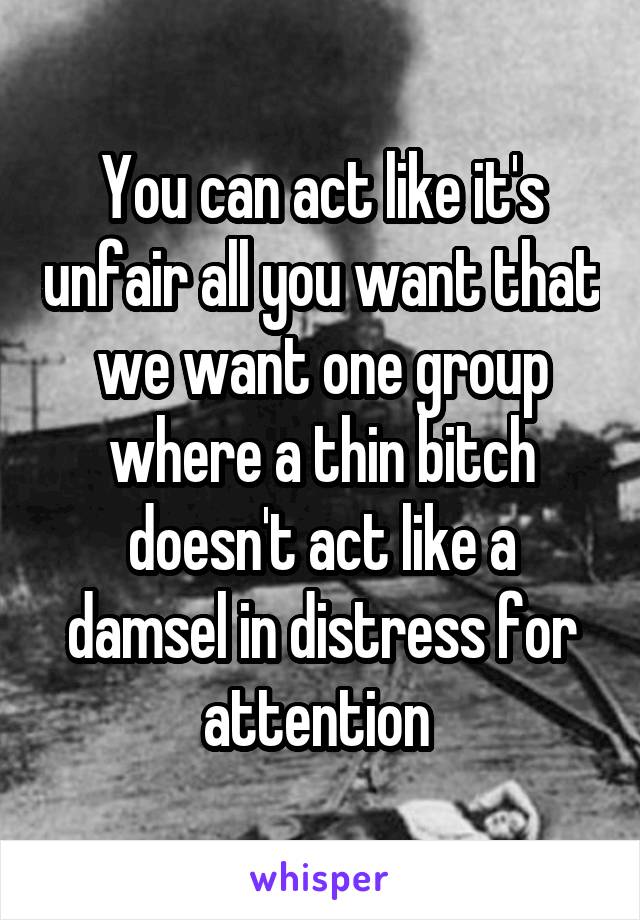 You can act like it's unfair all you want that we want one group where a thin bitch doesn't act like a damsel in distress for attention 