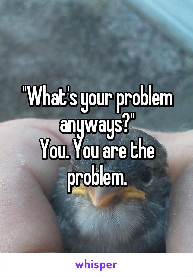 "What's your problem anyways?"
You. You are the problem.