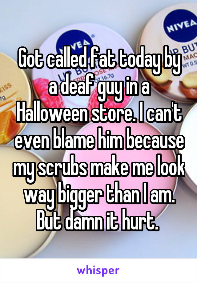 Got called fat today by a deaf guy in a Halloween store. I can't even blame him because my scrubs make me look way bigger than I am. But damn it hurt. 
