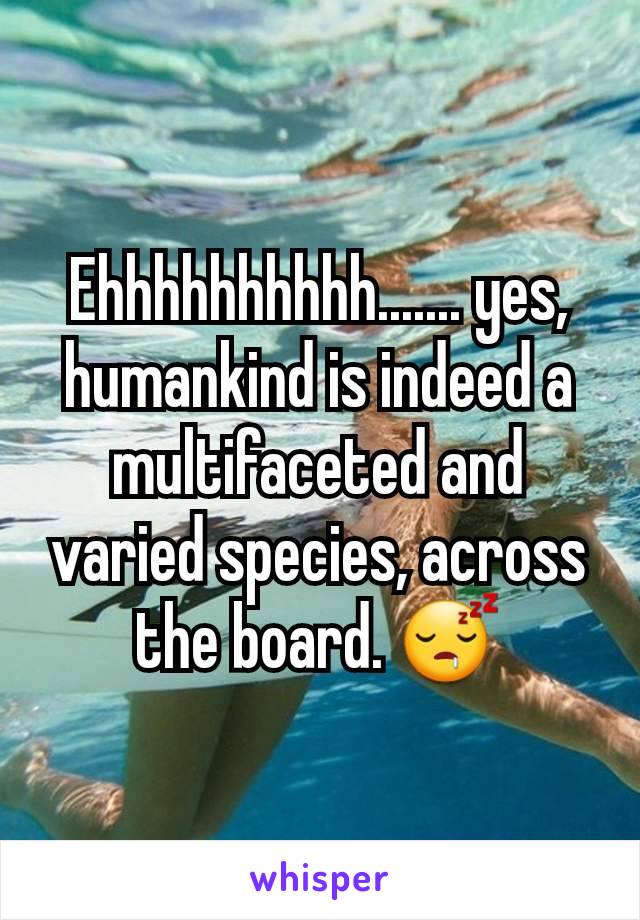 Ehhhhhhhhhh....... yes, humankind is indeed a multifaceted and varied species, across the board. 😴