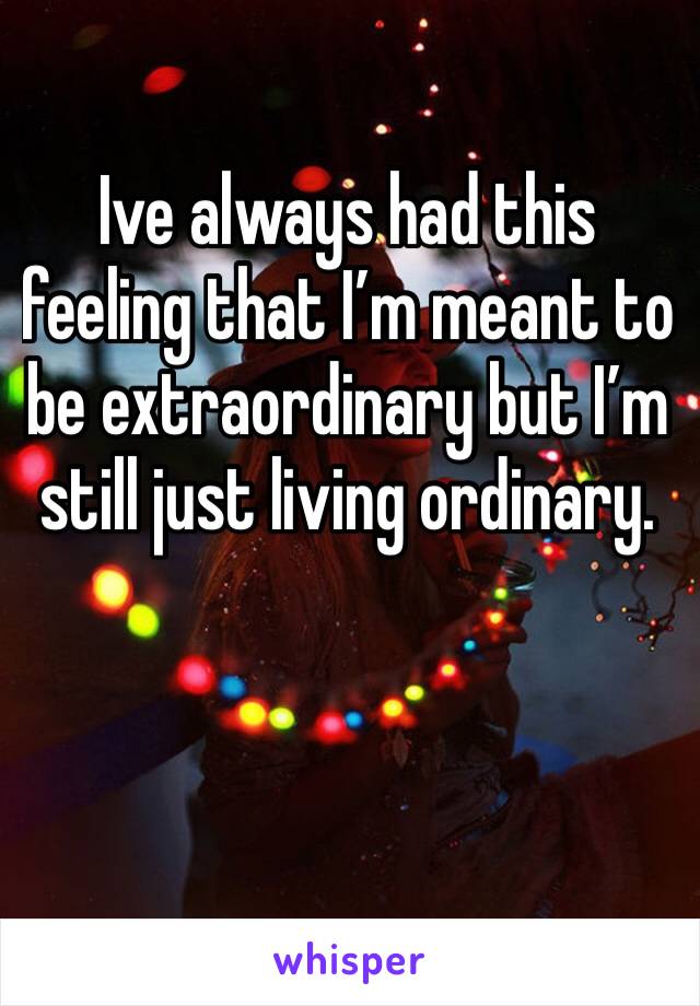 Ive always had this feeling that I’m meant to be extraordinary but I’m still just living ordinary. 