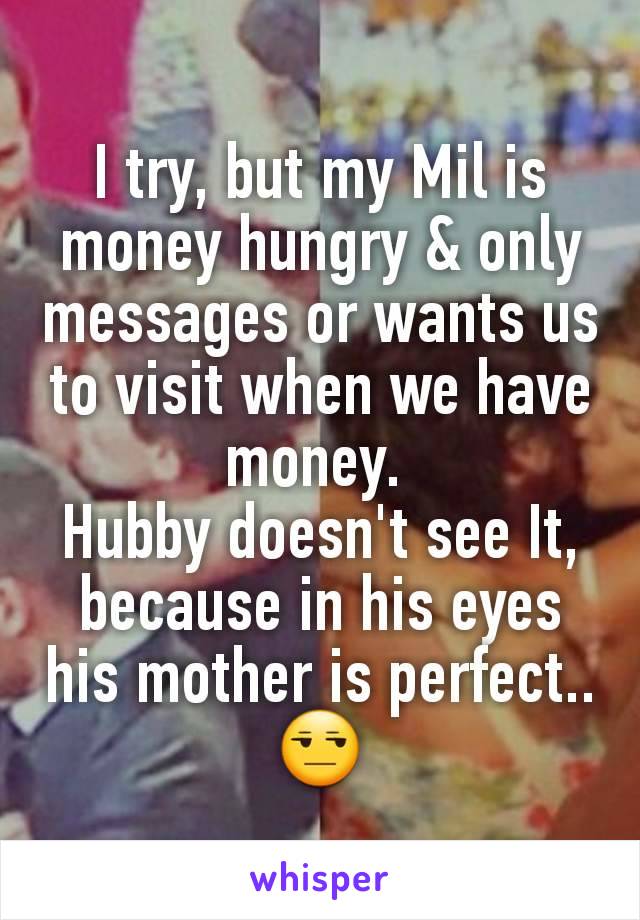 I try, but my Mil is money hungry & only messages or wants us to visit when we have money. 
Hubby doesn't see It, because in his eyes his mother is perfect.. 😒
