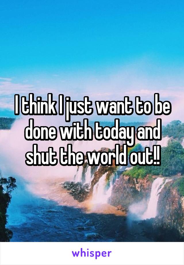 I think I just want to be done with today and shut the world out!!