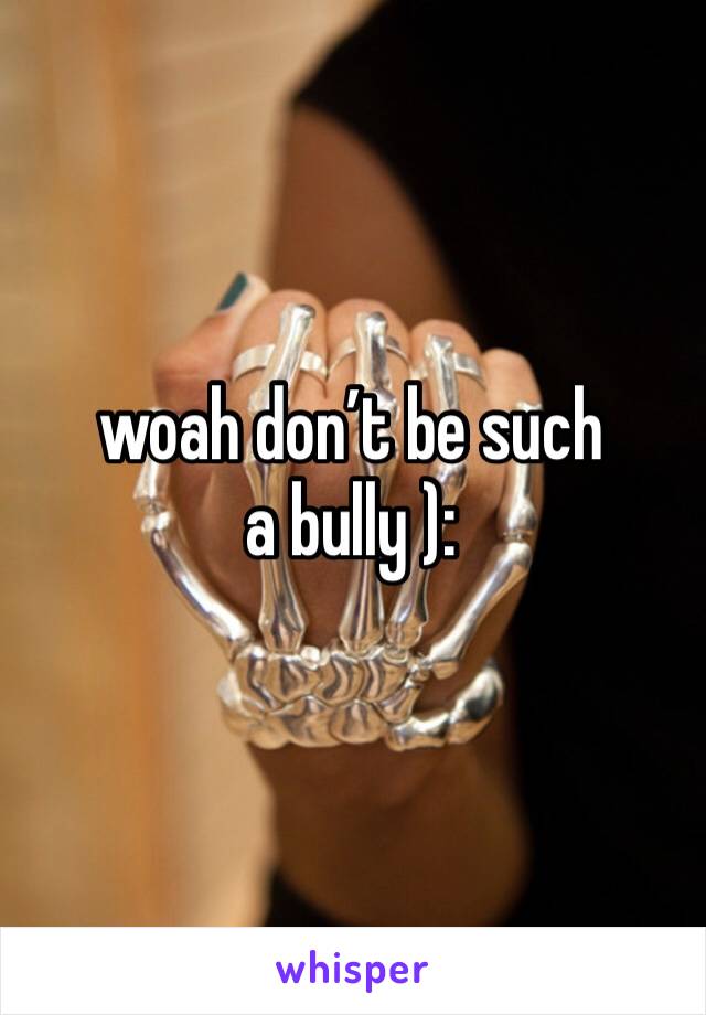 woah don’t be such a bully ): 