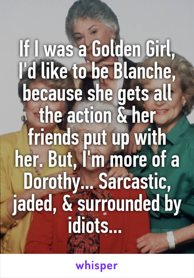 If I was a Golden Girl, I'd like to be Blanche, because she gets all the action & her friends put up with her. But, I'm more of a Dorothy... Sarcastic, jaded, & surrounded by idiots... 