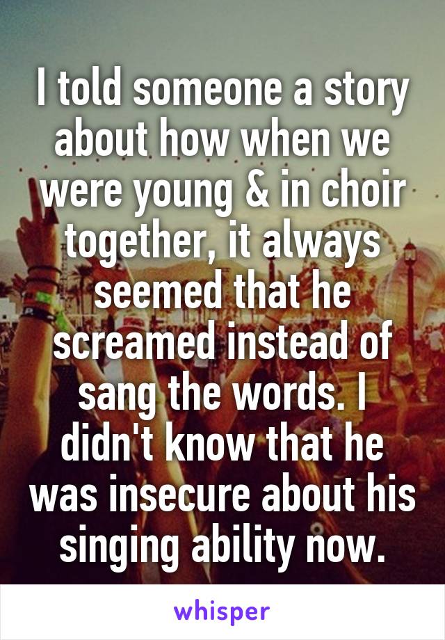 I told someone a story about how when we were young & in choir together, it always seemed that he screamed instead of sang the words. I didn't know that he was insecure about his singing ability now.