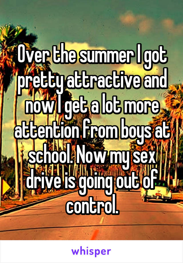 Over the summer I got pretty attractive and now I get a lot more attention from boys at school. Now my sex drive is going out of control.