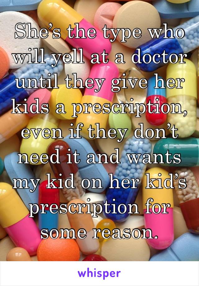She’s the type who will yell at a doctor until they give her kids a prescription, even if they don’t need it and wants my kid on her kid’s prescription for some reason.