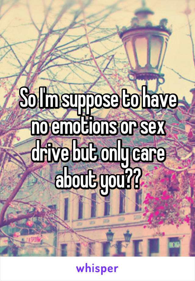 So I'm suppose to have no emotions or sex drive but only care about you??