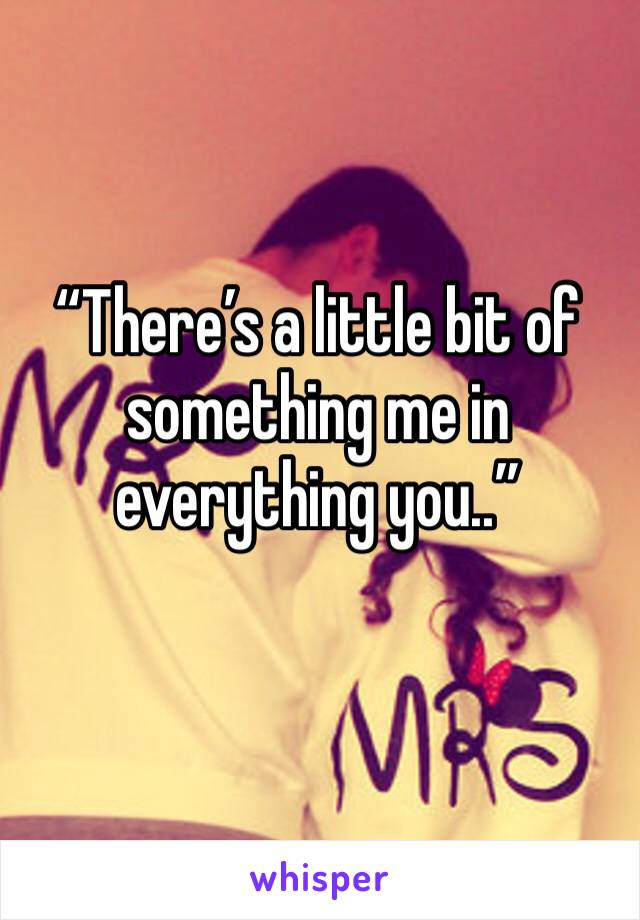 “There’s a little bit of something me in everything you..”