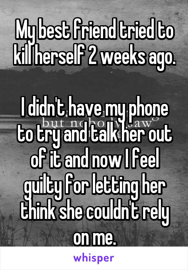 My best friend tried to kill herself 2 weeks ago. 
I didn't have my phone to try and talk her out of it and now I feel guilty for letting her think she couldn't rely on me.