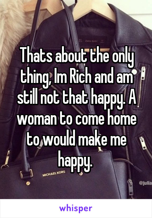 Thats about the only thing, Im Rich and am still not that happy. A woman to come home to would make me happy. 