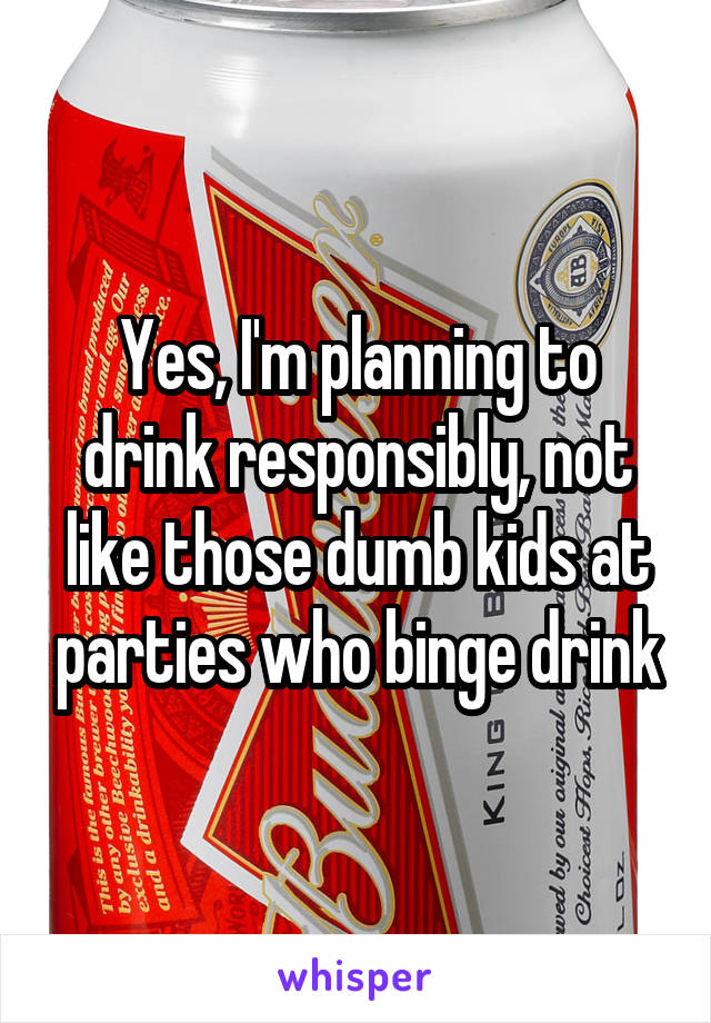 Yes, I'm planning to drink responsibly, not like those dumb kids at parties who binge drink