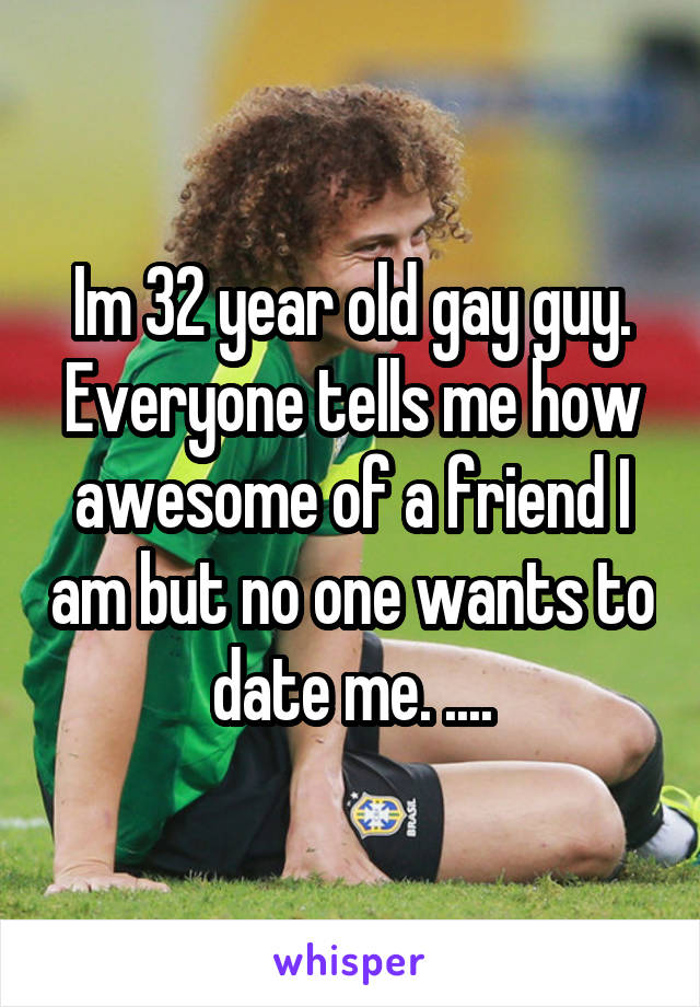 Im 32 year old gay guy. Everyone tells me how awesome of a friend I am but no one wants to date me. ....