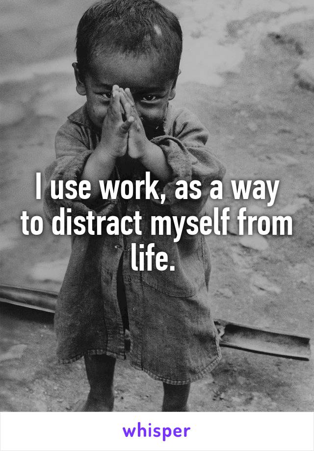 I use work, as a way to distract myself from life. 