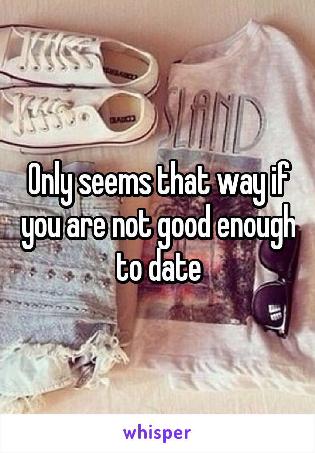 Only seems that way if you are not good enough to date
