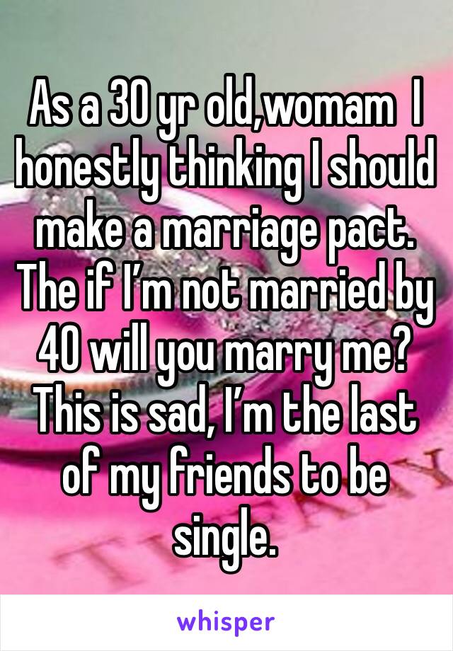 As a 30 yr old,womam  I honestly thinking I should make a marriage pact. The if I’m not married by 40 will you marry me? This is sad, I’m the last of my friends to be single. 