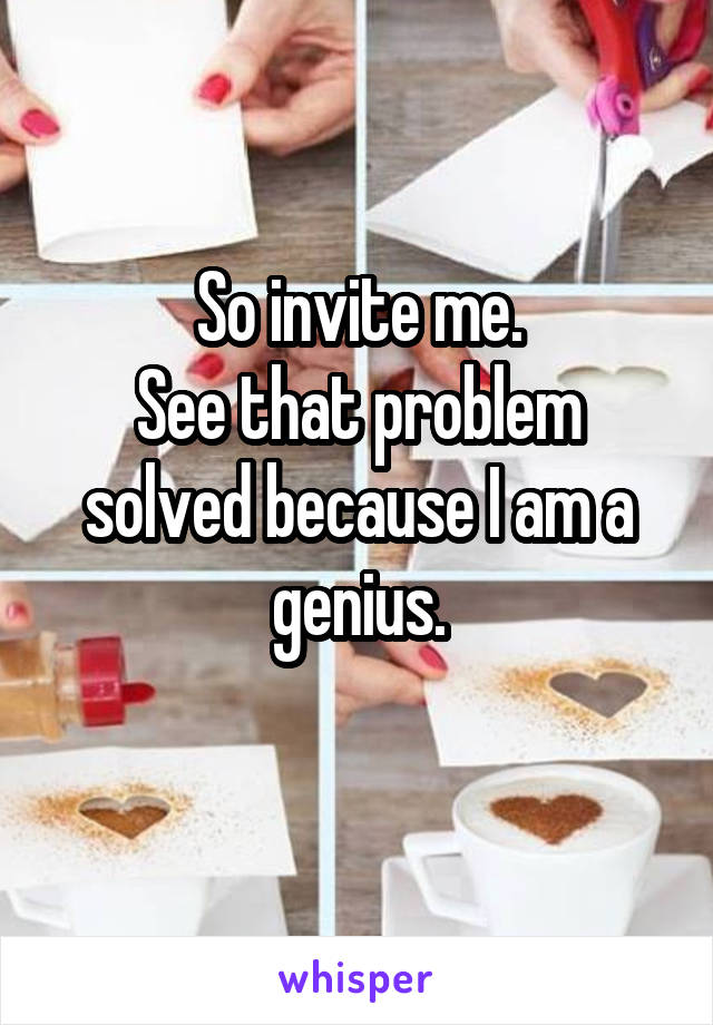 So invite me.
See that problem solved because I am a genius.
