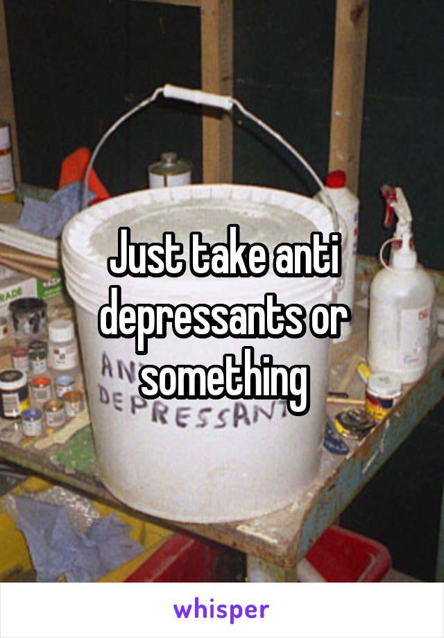 Just take anti depressants or something