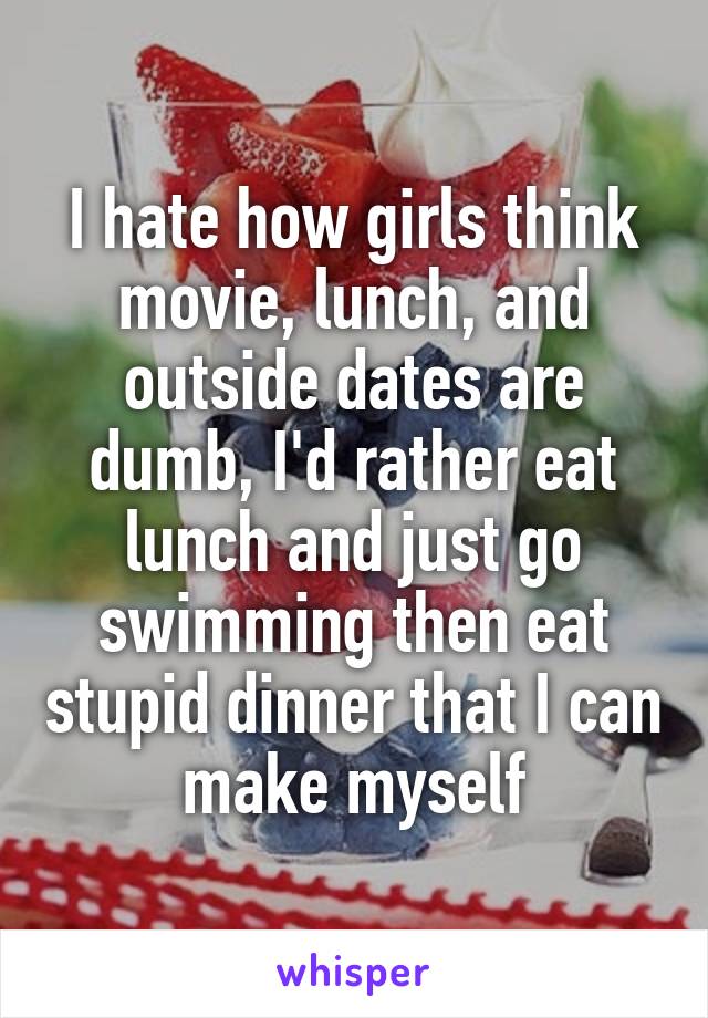 I hate how girls think movie, lunch, and outside dates are dumb, I'd rather eat lunch and just go swimming then eat stupid dinner that I can make myself