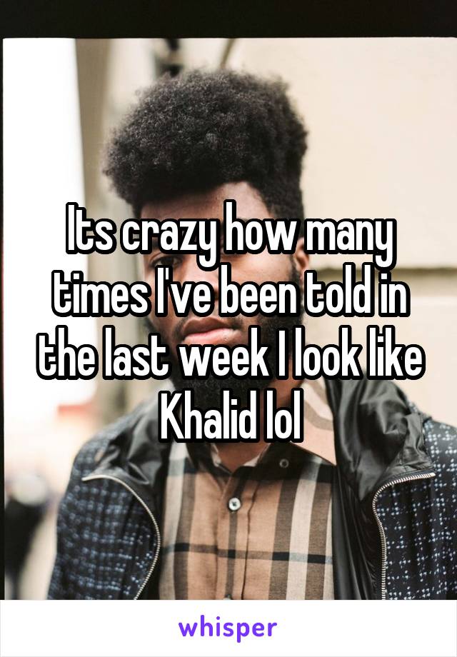 Its crazy how many times I've been told in the last week I look like Khalid lol