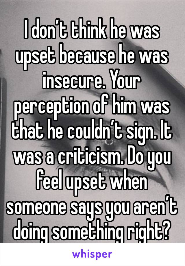 I don’t think he was upset because he was insecure. Your perception of him was that he couldn’t sign. It was a criticism. Do you feel upset when someone says you aren’t doing something right? 