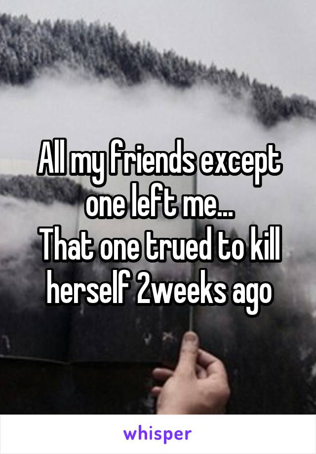 All my friends except one left me...
That one trued to kill herself 2weeks ago